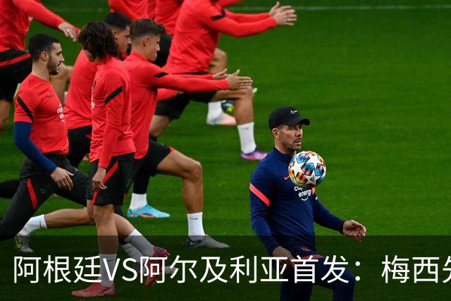 阿根廷VS阿尔及利亚首发：梅西先发创历史 齐达内之子出战